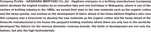 Company Proﬁle - HAGIHARA MERIYASU Co.,ltd - Hagihara meriyasu is a knitting manufacturer (company) which develops the original creation by an innovative idea and new technique in Wakayama, where is one of the centers of knitting industry.In the 1990s, we turned their eyes to the new materials such as the organic cotton and the hemp quickly, and worked on the development of fabric ahead of the times.Akifumi Hagihara who runs this company was a forerunner to develop the new materials as the organic cotton and the hemp ahead of the times.He manufactured in his house the jacquard knitting machine which there are only two in the world.He developed the fabrics for the famous domestic /oversea brands. His ﬁelds of development are not only the fashion, but also the high-techmaterials. 